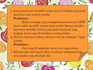 c. Surat pernyataan memiliki tempat kerja di fasilitas pelayanan
kesehatan atau tempat praktik;
Penjelasan :
Bahwa seorang yang mengajukan permohonan SIPB
harus sudah memiliki tempat kerja sendiri (Ruang bersalin)
dan harus memiliki fasilitas pelayanan kesehatan yang
lengkap sesuai yang di butuhkan seorang bidan.
d. Pas foto berwarna terbaru ukuran 4×6 cm sebanyak 3 (tiga)
lembar;
Penjelasan :
Foto yang di lampirkan harus foto yang terbaru
e. Rekomendasi dari kepala dinas kesehatan kabupaten/kota
atau pejabat yang ditunjuk; dan
16
 