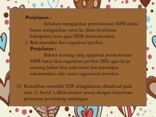 Penjelasan :
Sebelum mengajukan permohonan SIPB maka
harus mengajukan surat ke dinas kesehatan
kabupaten/kota agar SIPB direkomendasi.
f. Rekomendasi dari organisasi profesi.
Penjelasan :
Bahwa seorang yang ngajukan permohonan
SIPB harus ikut organisasi profesi (IBI) agar kerja
seorang bidan bisa terkontrol dan mendapat
rekomendasi oleh suatu organisasai tersebut.
(2) Kewajiban memiliki STR sebagaimana dimaksud pada
ayat (1) huruf a dilaksanakan sesuai dengan ketentuan
peraturan perundang-undangan.
17
 