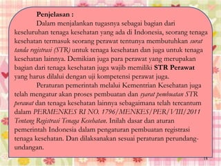 Penjelasan :
Dalam menjalankan tugasnya sebagai bagian dari
keseluruhan tenaga kesehatan yang ada di Indonesia, seorang tenaga
kesehatan termasuk seorang perawat tentunya membutuhkan surat
tanda registrasi (STR) untuk tenaga kesehatan dan juga untuk tenaga
kesehatan lainnya. Demikian juga para perawat yang merupakan
bagian dari tenaga kesehatan juga wajib memiliki STR Perawat
yang harus dilalui dengan uji kompetensi perawat juga.
Peraturan pemerintah melalui Kementrian Kesehatan juga
telah mengatur akan proses pembuatan dan syarat pembuatan STR
perawat dan tenaga kesehatan lainnya sebagaimana telah tercantum
dalam PERMENKES RI NO. 1796/MENKES/PER/VIII/2011
Tentang Registrasi Tenaga Kesehatan. Inilah dasar dan aturan
pemerintah Indonesia dalam pengaturan pembuatan registrasi
tenaga kesehatan. Dan dilaksanakan sesuai peraturan perundang-
undangan.
18
 