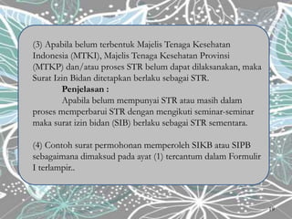 (3) Apabila belum terbentuk Majelis Tenaga Kesehatan
Indonesia (MTKI), Majelis Tenaga Kesehatan Provinsi
(MTKP) dan/atau proses STR belum dapat dilaksanakan, maka
Surat Izin Bidan ditetapkan berlaku sebagai STR.
Penjelasan :
Apabila belum mempunyai STR atau masih dalam
proses memperbarui STR dengan mengikuti seminar-seminar
maka surat izin bidan (SIB) berlaku sebagai STR sementara.
(4) Contoh surat permohonan memperoleh SIKB atau SIPB
sebagaimana dimaksud pada ayat (1) tercantum dalam Formulir
I terlampir..
19
 