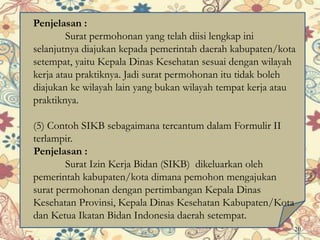 Penjelasan :
Surat permohonan yang telah diisi lengkap ini
selanjutnya diajukan kepada pemerintah daerah kabupaten/kota
setempat, yaitu Kepala Dinas Kesehatan sesuai dengan wilayah
kerja atau praktiknya. Jadi surat permohonan itu tidak boleh
diajukan ke wilayah lain yang bukan wilayah tempat kerja atau
praktiknya.
(5) Contoh SIKB sebagaimana tercantum dalam Formulir II
terlampir.
Penjelasan :
Surat Izin Kerja Bidan (SIKB) dikeluarkan oleh
pemerintah kabupaten/kota dimana pemohon mengajukan
surat permohonan dengan pertimbangan Kepala Dinas
Kesehatan Provinsi, Kepala Dinas Kesehatan Kabupaten/Kota
dan Ketua Ikatan Bidan Indonesia daerah setempat.
20
 