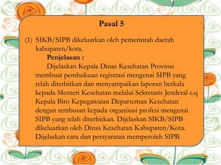 Pasal 5
(1) SIKB/SIPB dikeluarkan oleh pemerintah daerah
kabupaten/kota.
Penjelasan :
Dijelaskan Kepala Dinas Kesehatan Provinsi
membuat pembukuan registrasi mengenai SIPB yang
telah diterbitkan dan menyampaikan laporan berkala
kepada Menteri Kesehatan melalui Sekretaris Jenderal c.q
Kepala Biro Kepegawaian Departeman Kesehatan
dengan tembusan kepada organisasi profesi mengenai
SIPB yang telah diterbitkan. Dijelaskan SIKB/SIPB
dikeluarkan oleh Dinas Kesehatan Kabupaten/Kota.
Dijelaskan cara dan persyaratan memperoleh SIPB.
22
 