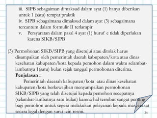 iii. SIPB sebagaiman dimaksud dalam ayat (1) hanya diberikan
untuk 1 (satu) tempat praktik
iv. SIPB sebagaimana dimaksud dalam ayat (3) sebagaimana
tercantum dalam formulir II terlampir
v. Persyaratan dalam pasal 4 ayat (1) huruf e tidak diperlukan
karena SIKB/SIPB
(3) Permohonan SIKB/SIPB yang disetujui atau ditolak harus
disampaikan oleh pemerintah daerah kabupaten/kota atau dinas
kesehatan kabupaten/kota kepada pemohon dalam waktu selambat-
lambatnya 1(satu) bulan sejak tanggal permohonan diterima.
Penjelasan :
Pemerintah daearah kabupaten/kota atau dinas kesehatan
kabupaten/kota berkewajiban menyampaikan permohonan
SIKB/SIPB yang telah disetujui kepada pemohon secepatnya
(selambat-lambatnya satu bulan) karena hal tersebut sangat penting
bagi pemohon untuk segera melakukan pelayanan kepada masyarakat
secara legal dengan surat izin resmi. 24
 