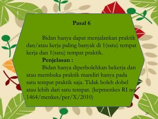 Pasal 6
Bidan hanya dapat menjalankan praktik
dan/atau kerja paling banyak di 1(satu) tempat
kerja dan 1(satu) tempat praktik.
Penjelasan :
Bidan hanya diperbolehkan bekerja dan
atau membuka praktik mandiri hanya pada
satu tempat praktik saja. Tidak boleh dobel
atau lebih dari satu tempat. (kepmenkes RI no.
1464/menkes/per/X/2010)
25
 