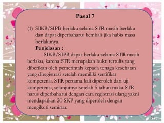 Pasal 7
(1) SIKB/SIPB berlaku selama STR masih berlaku
dan dapat diperbaharui kembali jika habis masa
berlakunya.
Penjelasan :
SIKB/SIPB dapat berlaku selama STR masih
berlaku, karena STR merupakan bukti tertulis yang
diberikan oleh pemerintah kepada tenaga kesehatan
yang diregistrasi setelah memiliki sertifikat
kompetensi. STR pertama kali diperoleh dari uji
kompetensi, selanjutnya setelah 5 tahun maka STR
harus diperbaharui dengan cara registrasi ulang yakni
mendapatkan 20 SKP yang diperoleh dengan
mengikuti seminar.
26
 