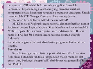 persyaratan. STR adalah bukti tertulis yang diberikan oleh
Pemerintah kepada tenaga kesehatan yang memiliki sertifikat
kompetensi sesuai ketentuan peraturan perundang-undangan. Untuk
memperolah STR ,Tenaga Kesehatan harus mengajukan
permohonan kepada Ketua MTKI melalui MTKP.
MTKI melalui Regitrasi secara nasional dan memberikan nomor
Registrasi peserta kepada Kepala Dinas Kesehatan Provinsi melalui
MTKP.Kepala Dinas selaku registrar menandatangani STR atas
nama MTKI dan Str berlaku secara nasional seluruh wilayah
Indonesia.
c. Surat keterangan sehat fisik dari dokter yang memiliki Surat Izin
Praktik.
Penjelasan :
Surat keterangan sehat fisik seperti tidak memiliki kecacatan
fisik (tidak buta,tidak tuli,tidak lumpuh,dan masih memiliki alat
gerak yang berfungsi dengan baik) dari dokter yang memiliki Surat
Izin Praktik. 28
 