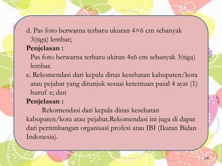d. Pas foto berwarna terbaru ukuran 4×6 cm sebanyak
3(tiga) lembar;
Penjelasan :
Pas foto berwarna terbaru ukiran 4x6 cm sebanyak 3(tiga)
lembar.
e. Rekomendasi dari kepala dinas kesehatan kabupaten/kota
atau pejabat yang ditunjuk sesuai ketentuan pasal 4 ayat (1)
huruf e; dan
Penjelasan :
Rekomendasi dari kepala dinas kesehatan
kabupaten/kota atau pejabat.Rekomendasi ini juga di dapat
dari pertimbangan organisasi profesi atau IBI (Ikatan Bidan
Indonesia).
29
 