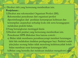 c. Dicabut oleh yang berwenang memberikan izin.
Penjelasan :
1)Dicabut atas rekomendasi Organisasi Profesi (IBI).
Rekomendasi pencabutan dari organisasi profesi
dipertimbangkan dari penilaian kemampuan keilmuan dan
ketrampilan ,kepatuhan terhadap kode etik serta kesanggupan
melakukan praktik bidan.
2)Yang bersangkutan meninggal dunia
3)Dicabut oleh pejabat yang berwenang memberikan izin.
Pencabutan SIPB dilakukan bisa karena contoh :
a) Bidan tidak membantu persalinan,tetapi memberi keterangan
lahir lalu melakukan tindakan perdagangan bayi. Padahal sudah
jelas,kalau seorang bidan tidak menolong kelahiran,tidak boleh
bidan membuat surat keterangan lahir.
b)Bidan yang bersedia dan melakuan tindakan mengaborsi janin.
32
 