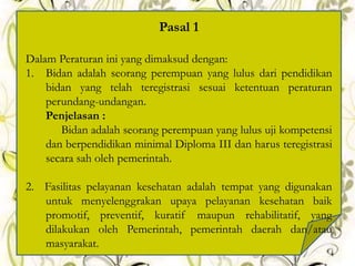 Pasal 1
Dalam Peraturan ini yang dimaksud dengan:
1. Bidan adalah seorang perempuan yang lulus dari pendidikan
bidan yang telah teregistrasi sesuai ketentuan peraturan
perundang-undangan.
Penjelasan :
Bidan adalah seorang perempuan yang lulus uji kompetensi
dan berpendidikan minimal Diploma III dan harus teregistrasi
secara sah oleh pemerintah.
2. Fasilitas pelayanan kesehatan adalah tempat yang digunakan
untuk menyelenggrakan upaya pelayanan kesehatan baik
promotif, preventif, kuratif maupun rehabilitatif, yang
dilakukan oleh Pemerintah, pemerintah daerah dan/atau
masyarakat.
4
 