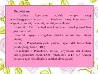 Penjelasan:
Fasilitas kesehatan adalah tempat yang
menyelenggerakan upaya kesehatan yang komprehensif
meliputi promotif, preventif, kuratif, rehabilitatif
Promotif : Yaitu peningkatan kesehatan, (misal penyuluhan
gizi ibu hamil)
Preventif : upaya pencegahan, (misal imunisasi dasar infeksi
utama)
Kuratif : Pengobatan pada pasien , agar tidak bertambah
parah (pengobatan TBC)
Rehabilitatif : Pemulihan, (misal Penyediaan alat khusus
untuk penderita cacat, LSM- rehabilitasi WTS dan pcandu
narkoba agar bisa diterima kembali dimasyakat)
5
 