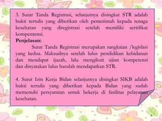 3. Surat Tanda Registrasi, selanjutnya disingkat STR adalah
bukti tertulis yang diberikan oleh pemerintah kepada tenaga
kesehatan yang diregistrasi setelah memiliki sertifikat
kompentensi.
Penjelasan:
Surat Tanda Registrasi merupakan rangkaian /legislasi
yang kedua. Maksudnya setelah lulus pendidikan kebidanan
dan mendapat ijazah, lalu mengikuti ujian kompetensi
dan dinyatakan lulus barulah mendapatkan STR.
4. Surat Izin Kerja Bidan selanjutnya disingkat SIKB adalah
bukti tertulis yang diberikan kepada Bidan yang sudah
memenuhi persyaratan untuk bekerja di fasilitas pelayanan
kesehatan.
6
 