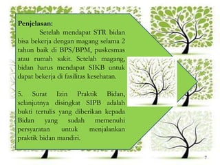 Penjelasan:
Setelah mendapat STR bidan
bisa bekerja dengan magang selama 2
tahun baik di BPS/BPM, puskesmas
atau rumah sakit. Setelah magang,
bidan harus mendapat SIKB untuk
dapat bekerja di fasilitas kesehatan.
5. Surat Izin Praktik Bidan,
selanjutnya disingkat SIPB adalah
bukti tertulis yang diberikan kepada
Bidan yang sudah memenuhi
persyaratan untuk menjalankan
praktik bidan mandiri.
7
 