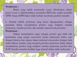 Penjelasan :
Bidan yang sudah memenuhi syarat (disebutkan dalam
pasal 4 ayat 1) diperbolehkan membuka BPM jika sudah memiliki
SIPB. Tanpa SIPB bidan tidak berhak membuka praktik mandiri.
6. Standar adalah pedoman yang harus dipergunakan sebagai
petunjuk dalam menjalankan profesi yang meliputi standar
pelayanan, standar profesi, dan standar operasional prosedur.
Penjelasan :
Dalam menjalankan tugas sebagai profesi agar tidak ada
perbedaan yang sangat mencolok antara pelayanan bidan satu
dengan lainnya dan supaya dapat melayani masyarakat dengan baik
maka dibuat standar yang menjadi patokan/pedoman bidan dalam
menjalankan profesi yang meliputi standar pelayanan profesi dan
SOP. Standar tersebut berlaku bagi seluruh bidan tidak terkecuali.
8
 