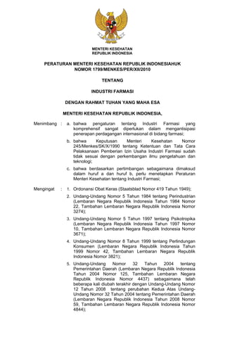 MENTERI KESEHATAN
                            REPUBLIK INDONESIA

    PERATURAN MENTERI KESEHATAN REPUBLIK INDONESIAHUK
              NOMOR 1799/MENKES/PER/XII/2010

                                 TENTANG

                            INDUSTRI FARMASI

                DENGAN RAHMAT TUHAN YANG MAHA ESA

                MENTERI KESEHATAN REPUBLIK INDONESIA,

Menimbang :      a. bahwa pengaturan tentang Industri Farmasi yang
                    komprehensif sangat diperlukan dalam mengantisipasi
                    penerapan perdagangan internasional di bidang farmasi;
                 b. bahwa      Keputusan    Menteri    Kesehatan     Nomor
                    245/Menkes/SK/X/1990 tentang Ketentuan dan Tata Cara
                    Pelaksanaan Pemberian Izin Usaha Industri Farmasi sudah
                    tidak sesuai dengan perkembangan ilmu pengetahuan dan
                    teknologi;
                 c. bahwa berdasarkan pertimbangan sebagaimana dimaksud
                    dalam huruf a dan huruf b, perlu menetapkan Peraturan
                    Menteri Kesehatan tentang Industri Farmasi;

Mengingat   :    1. Ordonansi Obat Keras (Staatsblad Nomor 419 Tahun 1949);
                 2. Undang-Undang Nomor 5 Tahun 1984 tentang Perindustrian
                    (Lembaran Negara Republik Indonesia Tahun 1984 Nomor
                    22, Tambahan Lembaran Negara Republik Indonesia Nomor
                    3274);
                 3. Undang-Undang Nomor 5 Tahun 1997 tentang Psikotropika
                    (Lembaran Negara Republik Indonesia Tahun 1997 Nomor
                    10, Tambahan Lembaran Negara Republik Indonesia Nomor
                    3671);
                 4. Undang-Undang Nomor 8 Tahun 1999 tentang Perlindungan
                    Konsumen (Lembaran Negara Republik Indonesia Tahun
                    1999 Nomor 42, Tambahan Lembaran Negara Republik
                    Indonesia Nomor 3821);
                 5. Undang-Undang      Nomor      32   Tahun   2004   tentang
                    Pemerintahan Daerah (Lembaran Negara Republik Indonesia
                    Tahun 2004 Nomor 125, Tambahan Lembaran Negara
                    Republik Indonesia Nomor 4437) sebagaimana telah
                    beberapa kali diubah terakhir dengan Undang-Undang Nomor
                    12 Tahun 2008 tentang perubahan Kedua Atas Undang-
                    Undang Nomor 32 Tahun 2004 tentang Pemerintahan Daerah
                    (Lembaran Negara Republik Indonesia Tahun 2008 Nomor
                    59, Tambahan Lembaran Negara Republik Indonesia Nomor
                    4844);
 