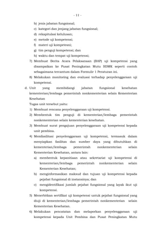 - 11 -
b) jenis jabatan fungsional;
c) kategori dan jenjang jabatan fungsional;
d) rekapitulasi kelulusan;
e) metode uji kompetensi;
f) materi uji kompetesni;
g) tim penguji kompetensi; dan
h) waktu dan tempat uji kompetensi;
7) Membuat Berita Acara Pelaksanaan (BAP) uji kompetensi yang
disampaikan ke Pusat Peningkatan Mutu SDMK seperti contoh
sebagaimana tercantum dalam Formulir 1 Peraturan ini.
8) Melakukan monitoring dan evaluasi terhadap penyelenggaraan uji
kompetensi.
d. Unit yang membidangi jabatan fungsional kesehatan
kementerian/lembaga pemerintah nonkementerian selain Kementerian
Kesehatan
Tugas unit tersebut yaitu:
1) Membuat rencana penyelenggaraan uji kompetensi.
2) Membentuk tim penguji di kementerian/lembaga pemerintah
nonkementerian selain kementerian kesehatan.
3) Membuat surat pengajuan penyelenggaraan uji kompetensi kepada
unit pembina.
4) Memfasilitasi penyelenggaraan uji kompetensi, termasuk dalam
menyiapkan fasilitas dan sumber daya yang dibutuhkan di
kementerian/lembaga pemerintah nonkementerian selain
Kementerian Kesehatan, antara lain:
a) membentuk kepanitiaan atau sekretariat uji kompetensi di
kementerian/lembaga pemerintah nonkementerian selain
Kementerian Kesehatan;
b) menginformasikan maksud dan tujuan uji kompetensi kepada
pejabat fungsional di instansinya; dan
c) mengidentifikasi jumlah pejabat fungsional yang layak ikut uji
kompetensi.
5) Menerbitkan sertifikat uji kompetensi untuk pejabat fungsional yang
diuji di kementerian/lembaga pemerintah nonkementerian selain
Kementerian Kesehatan.
6) Melakukan pencatatan dan melaporkan penyelenggaraan uji
kompetensi kepada Unit Pembina dan Pusat Peningkatan Mutu
 