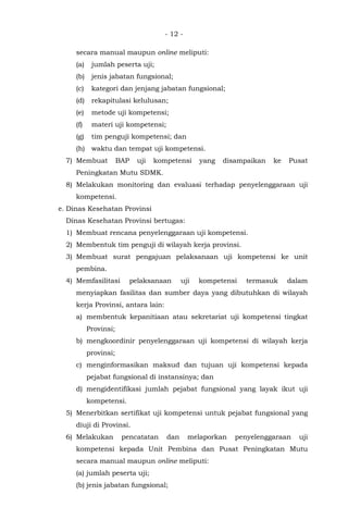- 12 -
secara manual maupun online meliputi:
(a) jumlah peserta uji;
(b) jenis jabatan fungsional;
(c) kategori dan jenjang jabatan fungsional;
(d) rekapitulasi kelulusan;
(e) metode uji kompetensi;
(f) materi uji kompetensi;
(g) tim penguji kompetensi; dan
(h) waktu dan tempat uji kompetensi.
7) Membuat BAP uji kompetensi yang disampaikan ke Pusat
Peningkatan Mutu SDMK.
8) Melakukan monitoring dan evaluasi terhadap penyelenggaraan uji
kompetensi.
e. Dinas Kesehatan Provinsi
Dinas Kesehatan Provinsi bertugas:
1) Membuat rencana penyelenggaraan uji kompetensi.
2) Membentuk tim penguji di wilayah kerja provinsi.
3) Membuat surat pengajuan pelaksanaan uji kompetensi ke unit
pembina.
4) Memfasilitasi pelaksanaan uji kompetensi termasuk dalam
menyiapkan fasilitas dan sumber daya yang dibutuhkan di wilayah
kerja Provinsi, antara lain:
a) membentuk kepanitiaan atau sekretariat uji kompetensi tingkat
Provinsi;
b) mengkoordinir penyelenggaraan uji kompetensi di wilayah kerja
provinsi;
c) menginformasikan maksud dan tujuan uji kompetensi kepada
pejabat fungsional di instansinya; dan
d) mengidentifikasi jumlah pejabat fungsional yang layak ikut uji
kompetensi.
5) Menerbitkan sertifikat uji kompetensi untuk pejabat fungsional yang
diuji di Provinsi.
6) Melakukan pencatatan dan melaporkan penyelenggaraan uji
kompetensi kepada Unit Pembina dan Pusat Peningkatan Mutu
secara manual maupun online meliputi:
(a) jumlah peserta uji;
(b) jenis jabatan fungsional;
 