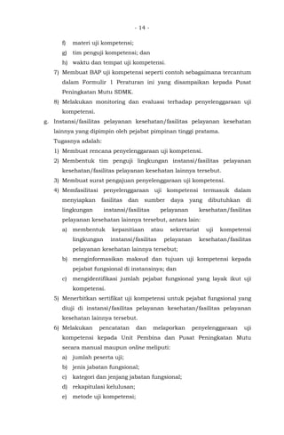 - 14 -
f) materi uji kompetensi;
g) tim penguji kompetensi; dan
h) waktu dan tempat uji kompetensi.
7) Membuat BAP uji kompetensi seperti contoh sebagaimana tercantum
dalam Formulir 1 Peraturan ini yang disampaikan kepada Pusat
Peningkatan Mutu SDMK.
8) Melakukan monitoring dan evaluasi terhadap penyelenggaraan uji
kompetensi.
g. Instansi/fasilitas pelayanan kesehatan/fasilitas pelayanan kesehatan
lainnya yang dipimpin oleh pejabat pimpinan tinggi pratama.
Tugasnya adalah:
1) Membuat rencana penyelenggaraan uji kompetensi.
2) Membentuk tim penguji lingkungan instansi/fasilitas pelayanan
kesehatan/fasilitas pelayanan kesehatan lainnya tersebut.
3) Membuat surat pengajuan penyelenggaraan uji kompetensi.
4) Memfasilitasi penyelenggaraan uji kompetensi termasuk dalam
menyiapkan fasilitas dan sumber daya yang dibutuhkan di
lingkungan instansi/fasilitas pelayanan kesehatan/fasilitas
pelayanan kesehatan lainnya tersebut, antara lain:
a) membentuk kepanitiaan atau sekretariat uji kompetensi
lingkungan instansi/fasilitas pelayanan kesehatan/fasilitas
pelayanan kesehatan lainnya tersebut;
b) menginformasikan maksud dan tujuan uji kompetensi kepada
pejabat fungsional di instansinya; dan
c) mengidentifikasi jumlah pejabat fungsional yang layak ikut uji
kompetensi.
5) Menerbitkan sertifikat uji kompetensi untuk pejabat fungsional yang
diuji di instansi/fasilitas pelayanan kesehatan/fasilitas pelayanan
kesehatan lainnya tersebut.
6) Melakukan pencatatan dan melaporkan penyelenggaraan uji
kompetensi kepada Unit Pembina dan Pusat Peningkatan Mutu
secara manual maupun online meliputi:
a) jumlah peserta uji;
b) jenis jabatan fungsional;
c) kategori dan jenjang jabatan fungsional;
d) rekapitulasi kelulusan;
e) metode uji kompetensi;
 