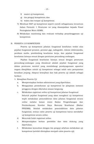 - 15 -
f) materi uji kompetensi;
g) tim penguji kompetensi; dan
h) waktu dan tempat uji kompetensi.
7) Membuat BAP uji kompetensi seperti contoh sebagaimana tercantum
dalam Formulir 1 Peraturan ini yang disampaikan kepada Pusat
Peningkatan Mutu SDMK.
8) Melakukan monitoring dan evaluasi terhadap penyelenggaraan uji
kompetensi.
B. PESERTA UJI KOMPETENSI
Peserta uji kompetensi jabatan fungsional kesehatan terdiri atas
pejabat fungsional perawat, perawat gigi, radiografer, teknisi elektromedis,
perekam medis, pembimbing kesehatan kerja, dan pejabat fungsional
kesehatan lainnya sesuai dengan peraturan perundang-undangan.
Pejabat fungsional kesehatan lainnya sesuai dengan peraturan
perundang-undangan yang dimaksud adalah pejabat fungsional yang
dalam peraturan menteri yang membidangi pendayagunaan aparatur
negara diwajibkan untuk uji kompetensi sebagai salah satu persyaratan
kenaikan jenjang. Adapun kewajiban dan hak peserta uji adalah sebagai
berikut:
1. Kewajiban Peserta Uji
a. Mempersiapkan berkas administrasi yang diperlukan.
b. Mengajukan permohonan uji kompetensi ke pimpinan instansi
pengguna dengan diketahui atasan langsung.
c. Melakukan registrasi online uji kompetensi jabatan fungsional.
Seluruh pejabat fungsional yang akan mengikuti uji kompetensi
wajib melakukan pemutakhiran data jabatan fungsional secara
online melalui laman resmi Badan Pengembangan dan
Pemberdayaan Sumber Daya Manusia Kesehatan (Badan
PPSDMK). Setelah melakukan pemutakhiran data jabatan
fungsional, semua calon peserta uji kompetensi harus mendaftar
uji kompetensi secara online.
d. Mencetak bukti registrasi online.
e. Mempersiapkan berkas portofolio dan data dukung yang
diperlukan.
f. Melakukan konsultasi dengan tim penguji sebelum melakukan uji
kompetensi (setelah ditetapkan menjadi calon peserta uji).
 