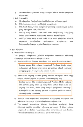 - 16 -
g. Melaksanakan uji sesuai dengan tempat, waktu, metode yang telah
ditetapkan.
2. Hak Peserta Uji
a. Mendapatkan feedback dan hasil kelulusan uji kompetensi.
b. Bila lulus, mendapat sertifikat uji kompetensi.
c. Bila tidak lulus, boleh mengikuti uji ulang sesuai dengan jadwal
yang ditetapkan oleh pelaksana.
d. Bila uji ulang pertama tidak lulus, boleh mengikuti uji ulang yang
kedua sesuai dengan jadwal yang tersedia penyelenggara.
e. Bila uji ulang yang kedua tidak lulus maka pimpinan instansi
pengguna memberikan peningkatan pengetahuan dan
keterampilan kepada pejabat fungsional tersebut.
C. TIM PENGUJI
1. Persyaratan Tim Penguji
Tim penguji kompetensi jabatan fungsional kesehatan sekurang-
kurangnya memiliki syarat sebagai berikut :
a) Mempunyai jenis Jabatan fungsional yang sama dengan peserta uji.
b) Menduduki jenjang jabatan paling rendah setingkat lebih tinggi
dengan jabatan pejabat fungsional kesehatan yang diuji.
c) Memiliki Surat Keputusan sebagai tim penguji yang ditetapkan oleh
sekurang-kurangnya pejabat pimpinan tinggi pratama.
d) Tim penguji kompetensi jabatan fungsional kesehatan dapat
dibentuk apabila memiliki sekurang-kurangnya 3 (tiga) pejabat
fungsional kesehatan yang sama dalam satu instansi atau fasilitas
pelayanan kesehatan atau fasilitas kesehatan lainnya.
Contoh kasus: Bila pejabat fungsional Perekam Medis akan
melakukan uji kompetensi maka pengujinya adalah seorang
yang juga pejabat fungsional perekam medis.
Contoh kasus: Bila pejabat fungsional Perekam Medis jenjang
ahli pertama yang akan uji kompetensi untuk dapat naik ke
jenjang ahli muda, maka yang menjadi pengujinya sekurang-
kurangnya adalah seorang pejabat fungsional perekam medis
dengan jenjang ahli muda.
 