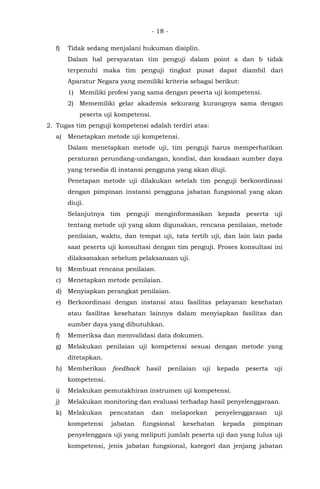 - 18 -
f) Tidak sedang menjalani hukuman disiplin.
Dalam hal persyaratan tim penguji dalam point a dan b tidak
terpenuhi maka tim penguji tingkat pusat dapat diambil dari
Aparatur Negara yang memiliki kriteria sebagai berikut:
1) Memiliki profesi yang sama dengan peserta uji kompetensi.
2) Mememiliki gelar akademis sekurang kurangnya sama dengan
peserta uji kompetensi.
2. Tugas tim penguji kompetensi adalah terdiri atas:
a) Menetapkan metode uji kompetensi.
Dalam menetapkan metode uji, tim penguji harus memperhatikan
peraturan perundang-undangan, kondisi, dan keadaan sumber daya
yang tersedia di instansi pengguna yang akan diuji.
Penetapan metode uji dilakukan setelah tim penguji berkoordinasi
dengan pimpinan instansi pengguna jabatan fungsional yang akan
diuji.
Selanjutnya tim penguji menginformasikan kepada peserta uji
tentang metode uji yang akan digunakan, rencana penilaian, metode
penilaian, waktu, dan tempat uji, tata tertib uji, dan lain lain pada
saat peserta uji konsultasi dengan tim penguji. Proses konsultasi ini
dilaksanakan sebelum pelaksanaan uji.
b) Membuat rencana penilaian.
c) Menetapkan metode penilaian.
d) Menyiapkan perangkat penilaian.
e) Berkoordinasi dengan instansi atau fasilitas pelayanan kesehatan
atau fasilitas kesehatan lainnya dalam menyiapkan fasilitas dan
sumber daya yang dibutuhkan.
f) Memeriksa dan memvalidasi data dokumen.
g) Melakukan penilaian uji kompetensi sesuai dengan metode yang
ditetapkan.
h) Memberikan feedback hasil penilaian uji kepada peserta uji
kompetensi.
i) Melakukan pemutakhiran instrumen uji kompetensi.
j) Melakukan monitoring dan evaluasi terhadap hasil penyelenggaraan.
k) Melakukan pencatatan dan melaporkan penyelenggaraan uji
kompetensi jabatan fungsional kesehatan kepada pimpinan
penyelenggara uji yang meliputi jumlah peserta uji dan yang lulus uji
kompetensi, jenis jabatan fungsional, kategori dan jenjang jabatan
 