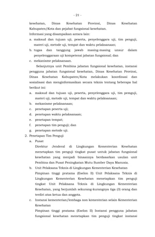 - 21 -
kesehatan, Dinas Kesehatan Provinsi, Dinas Kesehatan
Kabupaten/Kota dan pejabat fungsional kesehatan.
Informasi yang disampaikan antara lain:
a. maksud dan tujuan uji, peserta, penyelenggara uji, tim penguji,
materi uji, metode uji, tempat dan waktu pelaksanaan;
b. tugas dan tanggung jawab masing-masing unsur dalam
penyelenggaraan uji kompetensi jabatan fungsional; dan
c. mekanisme pelaksanaan.
Selanjutnya unit Pembina jabatan fungsional kesehatan, instansi
pengguna jabatan fungsional kesehatan, Dinas Kesehatan Provinsi,
Dinas Kesehatan Kabupaten/Kota melakukan koordinasi dan
sosialisasi dan menginformasikan secara teknis tentang beberapa hal
berikut ini:
a. maksud dan tujuan uji, peserta, penyelenggara uji, tim pemguji,
materi uji, metode uji, tempat dan waktu pelaksanaan;
b. mekanisme pelaksanaan;
c. penetapan peserta uji;
d. penetapan waktu pelaksanaan;
e. penetapan tempat;
f. penetapan tim penguji; dan
g. penetapan metode uji.
2. Penetapan Tim Penguji
a. Pusat
Direktur Jenderal di Lingkungan Kementerian Kesehatan
menetapkan tim penguji tingkat pusat untuk jabatan fungsional
kesehatan yang menjadi binaannya berdasarkan usulan unit
Pembina dan Pusat Peningkatan Mutu Sumber Daya Manusia.
b. Unit Pelaksana Teknis di Lingkungan Kementerian Kesehatan
Pimpinan tinggi pratama (Eselon II) Unit Pelaksana Teknis di
Lingkungan Kementerian Kesehatan menetapkan tim penguji
tingkat Unit Pelaksana Teknis di Lingkungan Kementerian
Kesehatan, yang berjumlah sekurang-kurangnya tiga (3) orang dan
terdiri atas ketua dan anggota.
c. Instansi kementerian/lembaga non kementerian selain Kementerian
Kesehatan
Pimpinan tinggi pratama (Eselon II) Instansi pengguna jabatan
fungsional kesehatan menetapkan tim penguji tingkat instansi
 