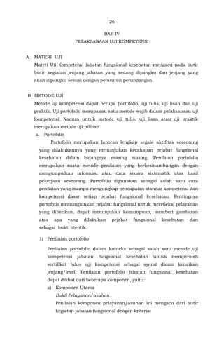 - 26 -
BAB IV
PELAKSANAAN UJI KOMPETENSI
A. MATERI UJI
Materi Uji Kompetensi jabatan fungsional kesehatan mengacu pada butir
butir kegiatan jenjang jabatan yang sedang dipangku dan jenjang yang
akan dipangku sesuai dengan peraturan perundangan.
B. METODE UJI
Metode uji kompetensi dapat berupa portofolio, uji tulis, uji lisan dan uji
praktik. Uji portofolio merupakan satu metode wajib dalam pelaksanaan uji
kompetensi. Namun untuk metode uji tulis, uji lisan atau uji praktik
merupakan metode uji pilihan.
a. Portofolio
Portofolio merupakan laporan lengkap segala aktifitas seseorang
yang dilakukannya yang menunjukan kecakapan pejabat fungsional
kesehatan dalam bidangnya masing masing. Penilaian portofolio
merupakan suatu metode penilaian yang berkesinambungan dengan
mengumpulkan informasi atau data secara sistematik atas hasil
pekerjaan seseorang. Portofolio digunakan sebagai salah satu cara
penilaian yang mampu mengungkap pencapaian standar kompetensi dan
kompetensi dasar setiap pejabat fungsional kesehatan. Pentingnya
portofolio memungkinkan pejabat fungsional untuk merefleksi pelayanan
yang diberikan, dapat menunjukan kemampuan, memberi gambaran
atas apa yang dilakukan pejabat fungsional kesehatan dan
sebagai bukti otentik.
1) Penilaian portofolio
Penilaian portofolio dalam konteks sebagai salah satu metode uji
kompetensi jabatan fungsional kesehatan untuk memperoleh
sertifikat lulus uji kompetensi sebagai syarat dalam kenaikan
jenjang/level. Penilaian portofolio jabatan fungsional kesehatan
dapat dilihat dari beberapa komponen, yaitu:
a) Komponen Utama
Bukti Pelayanan/asuhan
Penilaian komponen pelayanan/asuhan ini mengacu dari butir
kegiatan jabatan fungsional dengan kriteria:
 