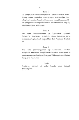 - 3 -
Pasal 1
Uji Kompetensi Jabatan Fungsional Kesehatan adalah suatu
proses untuk mengukur pengetahuan, keterampilan, dan
sikap kerja pejabat fungsional kesehatan yang dilakukan oleh
tim penguji dalam rangka memenuhi syarat kenaikan jenjang
jabatan setingkat lebih tinggi.
Pasal 2
Tata cara penyelenggaraan Uji Kompetensi Jabatan
Fungsional Kesehatan tercantum dalam Lampiran yang
merupakan bagian tidak terpisahkan dari Peraturan Menteri
ini.
Pasal 3
Tata cara penyelenggaraan Uji Kompetensi Jabatan
Fungsional Kesehatan sebagaimana dimaksud dalam Pasal 2
merupakan acuan bagi penyelenggara Uji Kompetensi Jabatan
Fungsional Kesehatan.
Pasal 4
Peraturan Menteri ini mulai berlaku pada tanggal
diundangkan.
 
