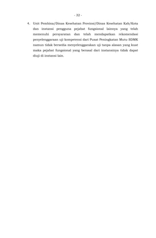- 32 -
4. Unit Pembina/Dinas Kesehatan Provinsi/Dinas Kesehatan Kab/Kota
dan instansi pengguna pejabat fungsional lainnya yang telah
memenuhi persyaratan dan telah mendapatkan rekomendasi
penyelenggaraan uji kompetensi dari Pusat Peningkatan Mutu SDMK
namun tidak bersedia menyelenggarakan uji tanpa alasan yang kuat
maka pejabat fungsional yang berasal dari instansinya tidak dapat
diuji di instansi lain.
 