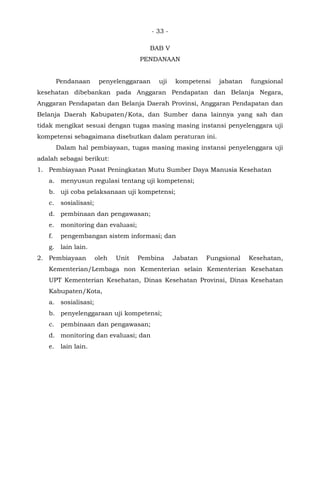 - 33 -
BAB V
PENDANAAN
Pendanaan penyelenggaraan uji kompetensi jabatan fungsional
kesehatan dibebankan pada Anggaran Pendapatan dan Belanja Negara,
Anggaran Pendapatan dan Belanja Daerah Provinsi, Anggaran Pendapatan dan
Belanja Daerah Kabupaten/Kota, dan Sumber dana lainnya yang sah dan
tidak mengikat sesuai dengan tugas masing masing instansi penyelenggara uji
kompetensi sebagaimana disebutkan dalam peraturan ini.
Dalam hal pembiayaan, tugas masing masing instansi penyelenggara uji
adalah sebagai berikut:
1. Pembiayaan Pusat Peningkatan Mutu Sumber Daya Manusia Kesehatan
a. menyusun regulasi tentang uji kompetensi;
b. uji coba pelaksanaan uji kompetensi;
c. sosialisasi;
d. pembinaan dan pengawasan;
e. monitoring dan evaluasi;
f. pengembangan sistem informasi; dan
g. lain lain.
2. Pembiayaan oleh Unit Pembina Jabatan Fungsional Kesehatan,
Kementerian/Lembaga non Kementerian selain Kementerian Kesehatan
UPT Kementerian Kesehatan, Dinas Kesehatan Provinsi, Dinas Kesehatan
Kabupaten/Kota,
a. sosialisasi;
b. penyelenggaraan uji kompetensi;
c. pembinaan dan pengawasan;
d. monitoring dan evaluasi; dan
e. lain lain.
 