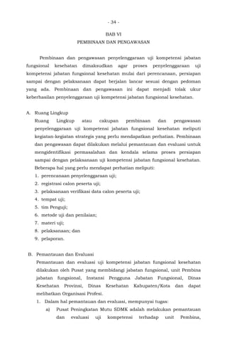 - 34 -
BAB VI
PEMBINAAN DAN PENGAWASAN
Pembinaan dan pengawasan penyelenggaraan uji kompetensi jabatan
fungsional kesehatan dimaksudkan agar proses penyelenggaraan uji
kompetensi jabatan fungsional kesehatan mulai dari perencanaan, persiapan
sampai dengan pelaksanaan dapat berjalan lancar sesuai dengan pedoman
yang ada. Pembinaan dan pengawasan ini dapat menjadi tolak ukur
keberhasilan penyelenggaraan uji kompetensi jabatan fungsional kesehatan.
A. Ruang Lingkup
Ruang Lingkup atau cakupan pembinaan dan pengawasan
penyelenggaraan uji kompetensi jabatan fungsional kesehatan meliputi
kegiatan-kegiatan strategis yang perlu mendapatkan perhatian. Pembinaan
dan pengawasan dapat dilakukan melalui pemantauan dan evaluasi untuk
mengidentifikasi permasalahan dan kendala selama proses persiapan
sampai dengan pelaksanaan uji kompetensi jabatan fungsional kesehatan.
Beberapa hal yang perlu mendapat perhatian meliputi:
1. perencanaan penyelenggaraan uji;
2. registrasi calon peserta uji;
3. pelaksanaan verifikasi data calon peserta uji;
4. tempat uji;
5. tim Penguji;
6. metode uji dan penilaian;
7. materi uji;
8. pelaksanaan; dan
9. pelaporan.
B. Pemantauan dan Evaluasi
Pemantauan dan evaluasi uji kompetensi jabatan fungsional kesehatan
dilakukan oleh Pusat yang membidangi jabatan fungsional, unit Pembina
jabatan fungsional, Instansi Pengguna Jabatan Fungsional, Dinas
Kesehatan Provinsi, Dinas Kesehatan Kabupaten/Kota dan dapat
melibatkan Organisasi Profesi.
1. Dalam hal pemantauan dan evaluasi, mempunyai tugas:
a) Pusat Peningkatan Mutu SDMK adalah melakukan pemantauan
dan evaluasi uji kompetensi terhadap unit Pembina,
 