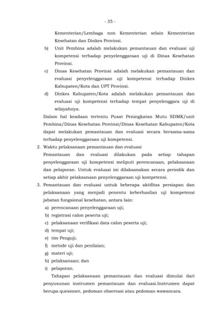- 35 -
Kementerian/Lembaga non Kementerian selain Kementerian
Kesehatan dan Dinkes Provinsi.
b) Unit Pembina adalah melakukan pemantauan dan evaluasi uji
kompetensi terhadap penyelenggaraan uji di Dinas Kesehatan
Provinsi.
c) Dinas Kesehatan Provinsi adalah melakukan pemantauan dan
evaluasi penyelenggaraan uji kompetensi terhadap Dinkes
Kabupaten/Kota dan UPT Provinsi.
d) Dinkes Kabupaten/Kota adalah melakukan pemantauan dan
evaluasi uji kompetensi terhadap tempat penyelenggara uji di
wilayahnya.
Dalam hal keadaan tertentu Pusat Peningkatan Mutu SDMK/unit
Pembina/Dinas Kesehatan Provinsi/Dinas Kesehatan Kabupaten/Kota
dapat melakukan pemantauan dan evaluasi secara bersama-sama
terhadap penyelenggaraan uji kompetensi.
2. Waktu pelaksanaan pemantauan dan evaluasi
Pemantauan dan evaluasi dilakukan pada setiap tahapan
penyelenggaraan uji kompetensi meliputi perencanaan, pelaksanaan
dan pelaporan. Untuk evaluasi ini dilaksanakan secara periodik dan
setiap akhir pelaksanaan penyelenggaraan uji kompetensi.
3. Pemantauan dan evaluasi untuk beberapa aktifitas persiapan dan
pelaksanaan yang menjadi penentu keberhasilan uji kompetensi
jabatan fungsional kesehatan, antara lain:
a) perencanaan penyelenggaraan uji;
b) registrasi calon peserta uji;
c) pelaksanaan verifikasi data calon peserta uji;
d) tempat uji;
e) tim Penguji;
f) metode uji dan penilaian;
g) materi uji;
h) pelaksanaan; dan
i) pelaporan.
Tahapan pelaksanaan pemantauan dan evaluasi dimulai dari
penyusunan instrumen pemantauan dan evaluasi.Instrumen dapat
berupa quesioner, pedoman observasi atau pedoman wawancara.
 