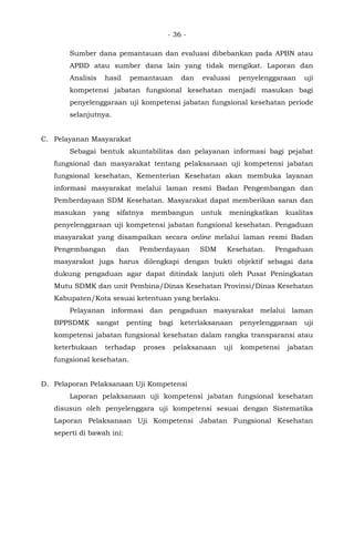 - 36 -
Sumber dana pemantauan dan evaluasi dibebankan pada APBN atau
APBD atau sumber dana lain yang tidak mengikat. Laporan dan
Analisis hasil pemantauan dan evaluasi penyelenggaraan uji
kompetensi jabatan fungsional kesehatan menjadi masukan bagi
penyelenggaraan uji kompetensi jabatan fungsional kesehatan periode
selanjutnya.
C. Pelayanan Masyarakat
Sebagai bentuk akuntabilitas dan pelayanan informasi bagi pejabat
fungsional dan masyarakat tentang pelaksanaan uji kompetensi jabatan
fungsional kesehatan, Kementerian Kesehatan akan membuka layanan
informasi masyarakat melalui laman resmi Badan Pengembangan dan
Pemberdayaan SDM Kesehatan. Masyarakat dapat memberikan saran dan
masukan yang sifatnya membangun untuk meningkatkan kualitas
penyelenggaraan uji kompetensi jabatan fungsional kesehatan. Pengaduan
masyarakat yang disampaikan secara online melalui laman resmi Badan
Pengembangan dan Pemberdayaan SDM Kesehatan. Pengaduan
masyarakat juga harus dilengkapi dengan bukti objektif sebagai data
dukung pengaduan agar dapat ditindak lanjuti oleh Pusat Peningkatan
Mutu SDMK dan unit Pembina/Dinas Kesehatan Provinsi/Dinas Kesehatan
Kabupaten/Kota sesuai ketentuan yang berlaku.
Pelayanan informasi dan pengaduan masyarakat melalui laman
BPPSDMK sangat penting bagi keterlaksanaan penyelenggaraan uji
kompetensi jabatan fungsional kesehatan dalam rangka transparansi atau
keterbukaan terhadap proses pelaksanaan uji kompetensi jabatan
fungsional kesehatan.
D. Pelaporan Pelaksanaan Uji Kompetensi
Laporan pelaksanaan uji kompetensi jabatan fungsional kesehatan
disusun oleh penyelenggara uji kompetensi sesuai dengan Sistematika
Laporan Pelaksanaan Uji Kompetensi Jabatan Fungsional Kesehatan
seperti di bawah ini:
 