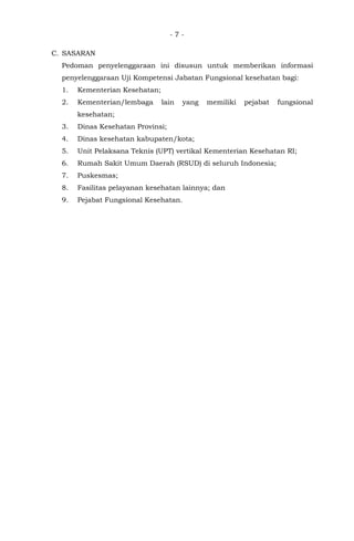 - 7 -
C. SASARAN
Pedoman penyelenggaraan ini disusun untuk memberikan informasi
penyelenggaraan Uji Kompetensi Jabatan Fungsional kesehatan bagi:
1. Kementerian Kesehatan;
2. Kementerian/lembaga lain yang memiliki pejabat fungsional
kesehatan;
3. Dinas Kesehatan Provinsi;
4. Dinas kesehatan kabupaten/kota;
5. Unit Pelaksana Teknis (UPT) vertikal Kementerian Kesehatan RI;
6. Rumah Sakit Umum Daerah (RSUD) di seluruh Indonesia;
7. Puskesmas;
8. Fasilitas pelayanan kesehatan lainnya; dan
9. Pejabat Fungsional Kesehatan.
 