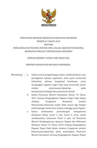 PERATURAN MENTERI KESEHATAN REPUBLIK INDONESIA
NOMOR 23 TAHUN 2019
TENTANG
PENGANGKATAN PEGAWAI NEGERI SIPIL DALAM JABATAN FUNGSIONAL
KESEHATAN MELALUI PENYESUAIAN/INPASSING
DENGAN RAHMAT TUHAN YANG MAHA ESA
MENTERI KESEHATAN REPUBLIK INDONESIA,
Menimbang : a. bahwa untuk pengembangan karier, profesionalisme, dan
peningkatan kinerja organisasi, serta guna memenuhi
kebutuhan jabatan fungsional kesehatan, perlu
mengangkat pegawai negeri sipil yang memenuhi syarat
melalui penyesuaian/inpassing pada
kementerian/lembaga dan pemerintah daerah;
b. bahwa Peraturan Menteri Kesehatan Nomor 42 Tahun
2017 tentang Pengangkatan Pegawai Negeri Sipil dalam
Jabatan Fungsional Kesehatan melalui
Penyesuaian/Inpassing sudah tidak sesuai lagi dengan
perkembangan kebutuhan hukum sehingga perlu diganti;
c. bahwa berdasarkan pertimbangan sebagaimana
dimaksud dalam huruf a dan huruf b serta untuk
melaksanakan ketentuan Pasal 3 ayat (3) Peraturan
Menteri Pendayagunaan Aparatur Negara dan Reformasi
Birokrasi Nomor 42 Tahun 2018 tentang Pengangkatan
Pegawai Negeri Sipil dalam Jabatan Fungsional melalui
Penyesuaian/Inpassing, perlu menetapkan Peraturan
Menteri Kesehatan tentang Pengangkatan Pegawai Negeri
 