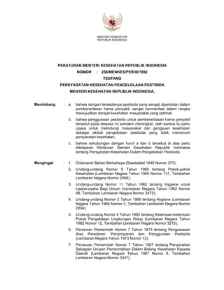 MENTERI KESEHATAN
REPUBLIK INDONESIA
PERATURAN MENTERI KESEHATAN REPUBLIK INDONESIA
NOMOR : 258/MENKES/PER/III/1992
TENTANG
PERSYARATAN KESEHATAN PENGELOLAAN PESTISIDA
MENTERI KESEHATAN REPUBLIK INDONESIA,
Menimbang : a. bahwa dengan tersedianya pestisida yang sangat diperlukan dalam
pemberantasan hama penyakit, sangat bermanfaat dalam rangka
mewujudkan derajat kesehatan masyarakat yang optimal;
b. bahwa penggunaan pestisida untuk pemberantasan hama penyakit
tersebut pada dewasa ini semakin meningkat, oleh karena itu perlu
upaya untuk melindungi masyarakat dari gangguan kesehatan
sebagai akibat pengelolaan pestisida yang tidak memenuhi
persyaratan kesehatan;
c. bahwa sehubungan dengan huruf a dan b tersebut di atas perlu
ditetapkan Peraturan Menteri Kesehatan Republik Indonesia
tentang Persyaratan Kesehatan Dalam Pengelolaan Pestisida;
Mengingat : 1. Ordonansi Bahan Berbahaya (Staatsblad 1949 Nomor 377);
2. Undang-undang Nomor 9 Tahun 1960 tentang Pokok-pokok
Kesehatan (Lembaran Negara Tahun 1960 Nomor 131, Tambahan
Lembaran Negara Nomor 2068);
3. Undang-undang Nomor 11 Tahun 1962 tentang Hygiene untuk
Usaha-usaha Bagi Umum (Lembaran Negara Tahun 1962 Nomor
48, Tambahan Lembaran Negara Nomor 2475);
4. Undang-undang Nomor 2 Tahun 1966 tentang Hygiene (Lembaran
Negara Tahun 1966 Nomor 2, Tambahan Lembaran Negara Nomor
2804);
5. Undang-undang Nomor 4 Tahun 1982 tentang Ketentuan-ketentuan
Pokok Pengelolaan Lingkungan Hidup (Lembaran Negara Tahun
1982 Nomor 12, Tambahan Lembaran Negara Nomor 3215);
6. Peraturan Pemerintah Nomor 7 Tahun 1973 tentang Pengawasan
Atas Peredaran, Penyimpanan dan Penggunaan Pestisida
(Lembaran Negara Tahun 1973 Nomor 12);
7. Peraturan Pemerintah Nomor 7 Tahun 1987 tentang Penyerahan
Sebagian Urusan Pemerintahan Dalam Bidang Kesehatan Kepada
Daerah (Lembaran Negara Tahun 1987 Nomor 9, Tambahan
Lembaran Negara Nomor 3347);
 