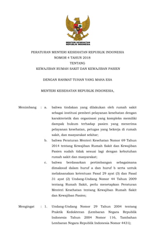 -1-
PERATURAN MENTERI KESEHATAN REPUBLIK INDONESIA
NOMOR 4 TAHUN 2018
TENTANG
KEWAJIBAN RUMAH SAKIT DAN KEWAJIBAN PASIEN
DENGAN RAHMAT TUHAN YANG MAHA ESA
MENTERI KESEHATAN REPUBLIK INDONESIA,
Menimbang : a. bahwa tindakan yang dilakukan oleh rumah sakit
sebagai institusi pemberi pelayanan kesehatan dengan
karakteristik dan organisasi yang kompleks memiliki
dampak hukum terhadap pasien yang menerima
pelayanan kesehatan, petugas yang bekerja di rumah
sakit, dan masyarakat sekitar;
b. bahwa Peraturan Menteri Kesehatan Nomor 69 Tahun
2014 tentang Kewajiban Rumah Sakit dan Kewajiban
Pasien sudah tidak sesuai lagi dengan kebutuhan
rumah sakit dan masyarakat;
c. bahwa berdasarkan pertimbangan sebagaimana
dimaksud dalam huruf a dan huruf b serta untuk
melaksanakan ketentuan Pasal 29 ayat (3) dan Pasal
31 ayat (2) Undang-Undang Nomor 44 Tahun 2009
tentang Rumah Sakit, perlu menetapkan Peraturan
Menteri Kesehatan tentang Kewajiban Rumah Sakit
dan Kewajiban Pasien;
Mengingat : 1. Undang-Undang Nomor 29 Tahun 2004 tentang
Praktik Kedokteran (Lembaran Negara Republik
Indonesia Tahun 2004 Nomor 116, Tambahan
Lembaran Negara Republik Indonesia Nomor 4431);
 