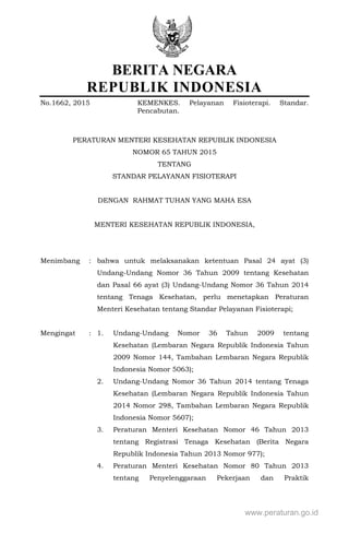 BERITA NEGARA
REPUBLIK INDONESIA
No.1662, 2015 KEMENKES. Pelayanan Fisioterapi. Standar.
Pencabutan.
PERATURAN MENTERI KESEHATAN REPUBLIK INDONESIA
NOMOR 65 TAHUN 2015
TENTANG
STANDAR PELAYANAN FISIOTERAPI
DENGAN RAHMAT TUHAN YANG MAHA ESA
MENTERI KESEHATAN REPUBLIK INDONESIA,
Menimbang : bahwa untuk melaksanakan ketentuan Pasal 24 ayat (3)
Undang-Undang Nomor 36 Tahun 2009 tentang Kesehatan
dan Pasal 66 ayat (3) Undang-Undang Nomor 36 Tahun 2014
tentang Tenaga Kesehatan, perlu menetapkan Peraturan
Menteri Kesehatan tentang Standar Pelayanan Fisioterapi;
Mengingat : 1. Undang-Undang Nomor 36 Tahun 2009 tentang
Kesehatan (Lembaran Negara Republik Indonesia Tahun
2009 Nomor 144, Tambahan Lembaran Negara Republik
Indonesia Nomor 5063);
2. Undang-Undang Nomor 36 Tahun 2014 tentang Tenaga
Kesehatan (Lembaran Negara Republik Indonesia Tahun
2014 Nomor 298, Tambahan Lembaran Negara Republik
Indonesia Nomor 5607);
3. Peraturan Menteri Kesehatan Nomor 46 Tahun 2013
tentang Registrasi Tenaga Kesehatan (Berita Negara
Republik Indonesia Tahun 2013 Nomor 977);
4. Peraturan Menteri Kesehatan Nomor 80 Tahun 2013
tentang Penyelenggaraan Pekerjaan dan Praktik
www.peraturan.go.id
 