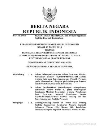 BERITA NEGARA
REPUBLIK INDONESIA
No.473, 2013 KEMENTERIAN KESEHATAN. Izin. Penyelenggaraan.
Praktik. Perawat. Perubahan.
PERATURAN MENTERI KESEHATAN REPUBLIK INDONESIA
NOMOR 17 TAHUN 2013
TENTANG
PERUBAHAN ATAS PERATURAN MENTERI KESEHATAN
NOMOR HK.02.02/MENKES/148/I/2010 TENTANG IZIN DAN
PENYELENGGARAAN PRAKTIK PERAWAT
DENGAN RAHMAT TUHAN YANG MAHA ESA
MENTERI KESEHATAN REPUBLIK INDONESIA,
Menimbang : a. bahwa beberapa ketentuan dalam Peraturan Menteri
Kesehatan Nomor HK.02.02/Menkes/148/I/2010
tentang Izin dan Penyelenggaraan Praktik Perawat
perlu disesuaikan dengan perkembangan hukum
dan kebutuhan pelayanan kesehatan;
b. bahwa berdasarkan pertimbangan sebagaimana
dimaksud dalam huruf a, perlu menetapkan
Peraturan Menteri Kesehatan tentang Perubahan
Atas Peraturan Menteri Kesehatan Nomor
HK.02.02/Menkes/148/ I/2010 tentang Izin dan
Penyelenggaraan Praktik Perawat;
Mengingat : 1. Undang-Undang Nomor 29 Tahun 2004 tentang
Praktik Kedokteran (Lembaran Negara Republik
Indonesia Tahun 2004 Nomor 116, Tambahan
Lembaran Negara Republik Indonesia Nomor 4431);
www.djpp.kemenkumham.go.id
 