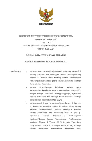 PERATURAN MENTERI KESEHATAN REPUBLIK INDONESIA
NOMOR 21 TAHUN 2020
TENTANG
RENCANA STRATEGIS KEMENTERIAN KESEHATAN
TAHUN 2020-2024
DENGAN RAHMAT TUHAN YANG MAHA ESA
MENTERI KESEHATAN REPUBLIK INDONESIA,
Menimbang : a. bahwa untuk mencapai tujuan pembangunan nasional di
bidang kesehatan sesuai dengan amanat Undang-Undang
Nomor 25 Tahun 2004 tentang Sistem Perencanaan
Pembangunan Nasional, perlu disusun Rencana Strategis
Kementerian Kesehatan;
b. bahwa perkembangan kebijakan dalam upaya
Kementerian Kesehatan untuk mewujudkan masyarakat
dengan derajat kesehatan setinggi-tingginya, diperlukan
tujuan, kebijakan dan strategi dalam Rencana Strategis
Kementerian Kesehatan 2020-2024;
c. bahwa sesuai dengan ketentuan Pasal 3 ayat (1) dan ayat
(2) Peraturan Presiden Nomor 18 Tahun 2020 tentang
Rencana Pembangunan Jangka Menengah Nasional
Tahun 2020-2024 dan ketentuan Pasal 4 ayat (1)
Peraturan Menteri Perencanaan Pembangunan
Nasional/Kepala Badan Perencanaan Pembangunan
Nasional Nomor 5 Tahun 2019 tentang Tata Cara
Penyusunan Rencana Strategis Kementerian/Lembaga
Tahun 2020-2024, Kementerian Kesehatan perlu
 