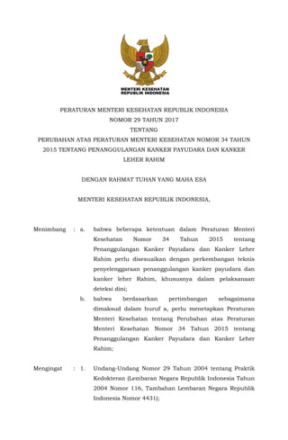 PERATURAN MENTERI KESEHATAN REPUBLIK INDONESIA
NOMOR 29 TAHUN 2017
TENTANG
PERUBAHAN ATAS PERATURAN MENTERI KESEHATAN NOMOR 34 TAHUN
2015 TENTANG PENANGGULANGAN KANKER PAYUDARA DAN KANKER
LEHER RAHIM
DENGAN RAHMAT TUHAN YANG MAHA ESA
MENTERI KESEHATAN REPUBLIK INDONESIA,
Menimbang : a. bahwa beberapa ketentuan dalam Peraturan Menteri
Kesehatan Nomor 34 Tahun 2015 tentang
Penanggulangan Kanker Payudara dan Kanker Leher
Rahim perlu disesuaikan dengan perkembangan teknis
penyelenggaraan penanggulangan kanker payudara dan
kanker leher Rahim, khususnya dalam pelaksanaan
deteksi dini;
b. bahwa berdasarkan pertimbangan sebagaimana
dimaksud dalam huruf a, perlu menetapkan Peraturan
Menteri Kesehatan tentang Perubahan atas Peraturan
Menteri Kesehatan Nomor 34 Tahun 2015 tentang
Penanggulangan Kanker Payudara dan Kanker Leher
Rahim;
Mengingat : 1. Undang-Undang Nomor 29 Tahun 2004 tentang Praktik
Kedokteran (Lembaran Negara Republik Indonesia Tahun
2004 Nomor 116, Tambahan Lembaran Negara Republik
Indonesia Nomor 4431);
 