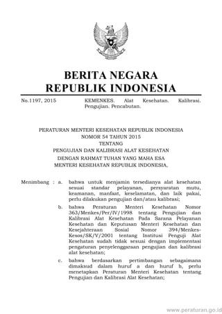 BERITA NEGARA
REPUBLIK INDONESIA
No.1197, 2015 KEMENKES. Alat Kesehatan. Kalibrasi.
Pengujian. Pencabutan.
PERATURAN MENTERI KESEHATAN REPUBLIK INDONESIA
NOMOR 54 TAHUN 2015
TENTANG
PENGUJIAN DAN KALIBRASI ALAT KESEHATAN
DENGAN RAHMAT TUHAN YANG MAHA ESA
MENTERI KESEHATAN REPUBLIK INDONESIA,
Menimbang : a. bahwa untuk menjamin tersedianya alat kesehatan
sesuai standar pelayanan, persyaratan mutu,
keamanan, manfaat, keselamatan, dan laik pakai,
perlu dilakukan pengujian dan/atau kalibrasi;
b. bahwa Peraturan Menteri Kesehatan Nomor
363/Menkes/Per/IV/1998 tentang Pengujian dan
Kalibrasi Alat Kesehatan Pada Sarana Pelayanan
Kesehatan dan Keputusan Menteri Kesehatan dan
Kesejahteraan Sosial Nomor 394/Menkes-
Kesos/SK/V/2001 tentang Institusi Penguji Alat
Kesehatan sudah tidak sesuai dengan implementasi
pengaturan penyelenggaraan pengujian dan kalibrasi
alat kesehatan;
c. bahwa berdasarkan pertimbangan sebagaimana
dimaksud dalam huruf a dan huruf b, perlu
menetapkan Peraturan Menteri Kesehatan tentang
Pengujian dan Kalibrasi Alat Kesehatan;
www.peraturan.go.id
 