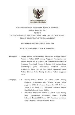 - 1 -
PERATURAN MENTERI KESEHATAN REPUBLIK INDONESIA
NOMOR 66 TAHUN 2017
TENTANG
PETUNJUK OPERASIONAL PENGGUNAAN DANA ALOKASI KHUSUS FISIK
BIDANG KESEHATAN TAHUN ANGGARAN 2018
DENGAN RAHMAT TUHAN YANG MAHA ESA
MENTERI KESEHATAN REPUBLIK INDONESIA,
Menimbang : bahwa untuk melaksanakan ketentuan Undang-Undang
Nomor 15 Tahun 2017 tentang Anggaran Pendapatan dan
Belanja Negara Tahun Anggaran 2018 dan ketentuan Pasal 59
Peraturan Pemerintah Nomor 55 Tahun 2005 tentang Dana
Perimbangan, perlu menetapkan Peraturan Menteri
Kesehatan tentang Petunjuk Operasional Penggunaan Dana
Alokasi Khusus Fisik Bidang Kesehatan Tahun Anggaran
2018;
Mengingat : 1. Undang-Undang Nomor 15 Tahun 2017 tentang
Anggaran Pendapatan dan Belanja Negara Tahun
Anggaran 2018 (Lembaran Negara Republik Indonesia
Tahun 2017 Nomor 233, Tambahan Lembaran Negara
Republik Indonesia Nomor 6138);
2. Peraturan Pemerintah Nomor 55 Tahun 2005 tentang
Dana Perimbangan (Lembaran Negara Republik
Indonesia Tahun 2005 Nomor 137, Tambahan Lembaran
Negara Republik Indonesia Nomor 4575);
 