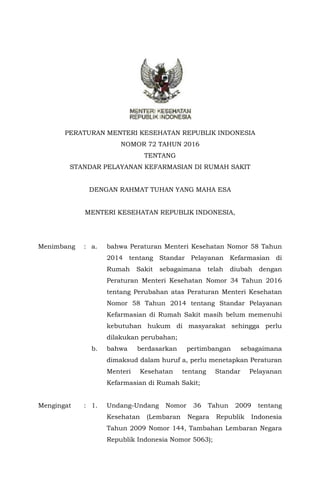 PERATURAN MENTERI KESEHATAN REPUBLIK INDONESIA
NOMOR 72 TAHUN 2016
TENTANG
STANDAR PELAYANAN KEFARMASIAN DI RUMAH SAKIT
DENGAN RAHMAT TUHAN YANG MAHA ESA
MENTERI KESEHATAN REPUBLIK INDONESIA,
Menimbang : a. bahwa Peraturan Menteri Kesehatan Nomor 58 Tahun
2014 tentang Standar Pelayanan Kefarmasian di
Rumah Sakit sebagaimana telah diubah dengan
Peraturan Menteri Kesehatan Nomor 34 Tahun 2016
tentang Perubahan atas Peraturan Menteri Kesehatan
Nomor 58 Tahun 2014 tentang Standar Pelayanan
Kefarmasian di Rumah Sakit masih belum memenuhi
kebutuhan hukum di masyarakat sehingga perlu
dilakukan perubahan;
b. bahwa berdasarkan pertimbangan sebagaimana
dimaksud dalam huruf a, perlu menetapkan Peraturan
Menteri Kesehatan tentang Standar Pelayanan
Kefarmasian di Rumah Sakit;
Mengingat : 1. Undang-Undang Nomor 36 Tahun 2009 tentang
Kesehatan (Lembaran Negara Republik Indonesia
Tahun 2009 Nomor 144, Tambahan Lembaran Negara
Republik Indonesia Nomor 5063);
 