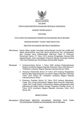 MENTERI KEUANGAN
REPUBLIK INDONESIA
SALINAN
PERATURAN MENTERI KEUANGAN REPUBLIK INDONESIA
NOMOR 78/PMK.06/2014
TENTANG
TATA CARA PELAKSANAAN PEMANFAATAN BARANG MILIK NEGARA
DENGAN RAHMAT TUHAN YANG MAHA ESA
MENTERI KEUANGAN REPUBLIK INDONESIA,
Menimbang : bahwa dalam rangka menyikapi perkembangan kondisi dan praktik tata
kelola pemerintahan yang baik (good governance) dan meningkatkan
iklim investasi serta melaksanakan ketentuan Pasal 41 Peraturan
Pemerintah Nomor 27 Tahun 2014 tentang Pengelolaan Barang Milik
Negara/Daerah, perlu menetapkan Peraturan Menteri Keuangan tentang
Tata Cara Pelaksanaan Pemanfaatan Barang Milik Negara;
Mengingat : 1. Undang-Undang Nomor 1 Tahun 2004 tentang Perbendaharaan
Negara (Lembaran Negara Republik Indonesia Tahun 2004 Nomor 5,
Tambahan Lembaran Negara Repubik Indonesia Nomor 4355);
2. Peraturan Pemerintah Nomor 27 Tahun 2014 tentang Pengelolaan
Barang Milik Negara/Daerah (Lembaran Negara Republik Indonesia
Tahun 2014 Nomor 92, Tambahan Lembaran Negara Repubik
Indonesia Nomor 5533);
3. Peraturan Presiden Nomor 24 Tahun 2010 tentang Kedudukan,
Tugas, Dan Fungsi Kementerian Negara Serta Susunan Organisasi,
Tugas, Dan Fungsi Eselon I Kementerian Negara sebagaimana telah
beberapa kali diubah terakhir dengan Peraturan Presiden Nomor 14
Tahun 2014 (Lembaran Negara Republik Indonesia Tahun 2014
Nomor 25);
MEMUTUSKAN:
Menetapkan : PERATURAN MENTERI KEUANGAN TENTANG TATA CARA
PELAKSANAAN PEMANFAATAN BARANG MILIK NEGARA.
BAB I
 