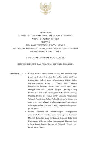 1
PERATURAN
MENTERI KELAUTAN DAN PERIKANAN REPUBLIK INDONESIA
NOMOR 8/PERMEN-KP/2018
TENTANG
TATA CARA PENETAPAN WILAYAH KELOLA
MASYARAKAT HUKUM ADAT DALAM PEMANFAATAN RUANG DI WILAYAH
PESISIR DAN PULAU-PULAU KECIL
DENGAN RAHMAT TUHAN YANG MAHA ESA
MENTERI KELAUTAN DAN PERIKANAN REPUBLIK INDONESIA,
Menimbang : a. bahwa untuk pemanfaatan ruang dan sumber daya
perairan di wilayah pesisir dan pulau-pulau kecil oleh
masyarakat hukum adat sebagaimana diatur dalam
Undang-Undang Nomor 27 Tahun 2007 tentang
Pengelolaan Wilayah Pesisir dan Pulau-Pulau Kecil
sebagaimana telah diubah dengan Undang-Undang
Nomor 1 Tahun 2014 tentang Perubahan atas Undang-
Undang Nomor 27 Tahun 2007 tentang Pengelolaan
Wilayah Pesisir dan Pulau-Pulau Kecil, perlu diatur tata
cara penetapan wilayah kelola masyarakat hukum adat
dalam pemanfaatan ruang di wilayah pesisir dan pulau-
pulau kecil;
b. bahwa berdasarkan pertimbangan sebagaimana
dimaksud dalam huruf a, perlu menetapkan Peraturan
Menteri Kelautan dan Perikanan tentang Tata Cara
Penetapan Wilayah Kelola Masyarakat Hukum Adat
dalam Pemanfaatan Ruang di Wilayah Pesisir dan
Pulau-Pulau Kecil;
 