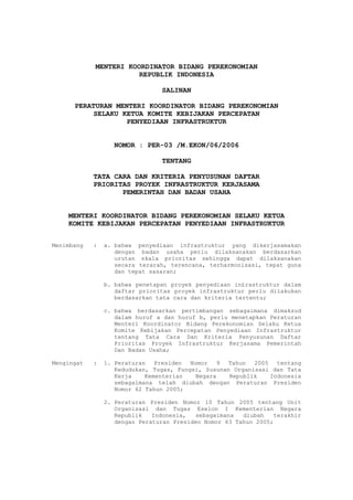 MENTERI KOORDINATOR BIDANG PEREKONOMIAN
                      REPUBLIK INDONESIA

                                SALINAN

      PERATURAN MENTERI KOORDINATOR BIDANG PEREKONOMIAN
           SELAKU KETUA KOMITE KEBIJAKAN PERCEPATAN
                   PENYEDIAAN INFRASTRUKTUR


                  NOMOR : PER-03 /M.EKON/06/2006

                                TENTANG

            TATA CARA DAN KRITERIA PENYUSUNAN DAFTAR
            PRIORITAS PROYEK INFRASTRUKTUR KERJASAMA
                   PEMERINTAH DAN BADAN USAHA


    MENTERI KOORDINATOR BIDANG PEREKONOMIAN SELAKU KETUA
    KOMITE KEBIJAKAN PERCEPATAN PENYEDIAAN INFRASTRUKTUR


Menimbang   :   a. bahwa penyediaan infrastruktur yang dikerjasamakan
                   dengan badan usaha perlu dilaksanakan berdasarkan
                   urutan skala prioritas sehingga dapat dilaksanakan
                   secara terarah, terencana, terharmonisasi, tepat guna
                   dan tepat sasaran;

                b. bahwa penetapan proyek penyediaan in£rastruktur dalam
                   daftar prioritas proyek infrastruktur perlu dilakukan
                   berdasarkan tata cara dan kriteria tertentu;

                c. bahwa berdasarkan pertimbangan sebagaimana dimaksud
                   dalam huruf a dan huruf b, perlu menetapkan Peraturan
                   Menteri Koordinator Bidang Perekonomian Selaku Ketua
                   Komite Kebijakan Percepatan Penyediaan Infrastruktur
                   tentang Tata Cara Dan Kriteria Penyusunan Daftar
                   Prioritas Proyek Infrastruktur Kerjasama Pemerintah
                   Dan Badan Usaha;

Mengingat   :   1. Peraturan Presiden Nomor 9 Tahun 2005 tentang
                   Kedudukan, Tugas, Fungsi, Susunan Organisasi dan Tata
                   Kerja    Kementerian   Negara    Republik   Indonesia
                   sebagaimana telah diubah dengan Peraturan Presiden
                   Nomor 62 Tahun 2005;

                2. Peraturan Presiden Nomor 10 Tahun 2005 tentang Unit
                   Organisasi dan Tugas Eselon I Kementerian Negara
                   Republik   Indonesia,   sebagaimana  diubah   terakhir
                   dengan Peraturan Presiden Nomor 63 Tahun 2005;
 