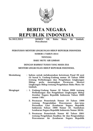 BERITA NEGARA
REPUBLIK INDONESIA
No.1815,2014 KEMEN LH. Baku Mutu Air Limbah.
Pencabutan
PERATURAN MENTERI LINGKUNGAN HIDUP REPUBLIK INDONESIA
NOMOR 5 TAHUN 2014
TENTANG
BAKU MUTU AIR LIMBAH
DENGAN RAHMAT TUHAN YANG MAHA ESA
MENTERI LINGKUNGAN HIDUP REPUBLIK INDONESIA,
Menimbang : bahwa untuk melaksanakan ketentuan Pasal 20 ayat
(5) huruf b, Undang-Undang nomor 32 Tahun 2009
tentang Perlindungan dan Pengelolaan Lingkungan
Hidup, perlu menetapkan Peraturan Menteri
Lingkungan Hidup tentang Pengelolaan Baku Mutu Air
Limbah;
Mengingat : 1. Undang-Undang Nomor 32 Tahun 2009 tentang
Perlindungan dan Pengelolaan Lingkungan Hidup
(Lembar Negara Republik Indonesia Tahun 2009
nomor 140);
2. Peraturan Pemerintah Nomor 19 Tahun 1999
tentang Pengendalian Pencemaran dan/atau
Perusakan Laut (Lembaran Negara Republik
Indonesia Tahun 1999 Nomor 32, Tambahan
Lembaran Negara Republik Indonesia Nomor 3816);
3. Peraturan Pemerintah Nomor 82 Tahun 2001
tentang Pengelolaan Kualitas Air dan Pengendalian
Pencemaran Air (Lembaran Negara Republik
www.djpp.kemenkumham.go.id
 