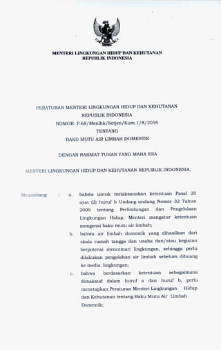 MENTERI LINGKUNGAN HIDUP DAN KEHUTANAN
REPUBLIK INDONESIA
PERATURAN MENTERI LINGKUNGAN HIDUP DAN KEHUTANAN
REPUBLIK INDONESIA
NOMOR: P.68/Menlhk/Setjen/Kum.1/8/2016
TENTANG
BAKU MUTU AIR LIMBAH DOMESTIK
DENGAN RAHMAT TUHAN YANG MAHA ESA
MENTERI LINGKUNGAN HIDUP DAN KEHUTANAN REPUBLIK INDONESIA,
Menimbang a. bahwa untuk melaksanakan ketentuan Pasal 20
ayat (2) huruf b Undang-undang Nomor 32 Tahun
2009 tentang Perlindungan dan Pengelolaan
Lingkungan Hidup, Menteri mengatur ketentuan
mengenai baku mutu air limbah;
b. bahwa air limbah domestik yang dihasilkan dari
skala rumah tangga dan usaha dan/atau kegiatan
berpotensi mencemari lingkungan, sehingga perlu
dilakukan pengolahan air limbah sebelum dibuang
ke media lingkungan;
c. bahwa berdasarkan ketentuan sebagaimana
dimaksud dalam huruf a dan huruf b, perlu
menetapkan Peraturan Menteri Lingkungan Hidup
dan Kehutanan tentang Baku Mutu Air Limbah
Domestik;
 