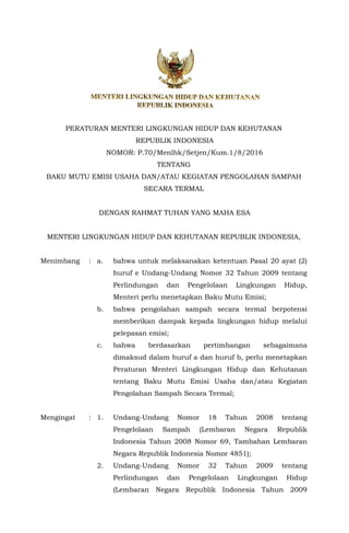 PERATURAN MENTERI LINGKUNGAN HIDUP DAN KEHUTANAN
REPUBLIK INDONESIA
NOMOR: P.70/Menlhk/Setjen/Kum.1/8/2016
TENTANG
BAKU MUTU EMISI USAHA DAN/ATAU KEGIATAN PENGOLAHAN SAMPAH
SECARA TERMAL
DENGAN RAHMAT TUHAN YANG MAHA ESA
MENTERI LINGKUNGAN HIDUP DAN KEHUTANAN REPUBLIK INDONESIA,
Menimbang : a. bahwa untuk melaksanakan ketentuan Pasal 20 ayat (2)
huruf e Undang-Undang Nomor 32 Tahun 2009 tentang
Perlindungan dan Pengelolaan Lingkungan Hidup,
Menteri perlu menetapkan Baku Mutu Emisi;
b. bahwa pengolahan sampah secara termal berpotensi
memberikan dampak kepada lingkungan hidup melalui
pelepasan emisi;
c. bahwa berdasarkan pertimbangan sebagaimana
dimaksud dalam huruf a dan huruf b, perlu menetapkan
Peraturan Menteri Lingkungan Hidup dan Kehutanan
tentang Baku Mutu Emisi Usaha dan/atau Kegiatan
Pengolahan Sampah Secara Termal;
Mengingat : 1. Undang-Undang Nomor 18 Tahun 2008 tentang
Pengelolaan Sampah (Lembaran Negara Republik
Indonesia Tahun 2008 Nomor 69, Tambahan Lembaran
Negara Republik Indonesia Nomor 4851);
2. Undang-Undang Nomor 32 Tahun 2009 tentang
Perlindungan dan Pengelolaan Lingkungan Hidup
(Lembaran Negara Republik Indonesia Tahun 2009
 