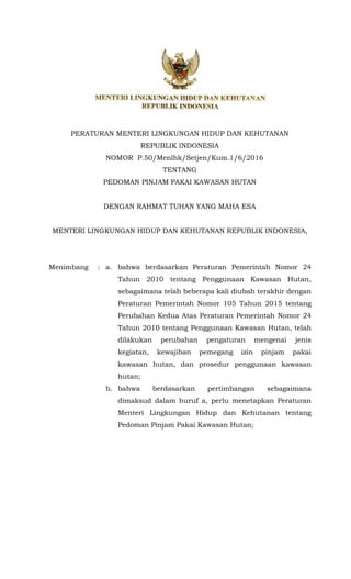 PERATURAN MENTERI LINGKUNGAN HIDUP DAN KEHUTANAN
REPUBLIK INDONESIA
NOMOR P.50/Menlhk/Setjen/Kum.1/6/2016
TENTANG
PEDOMAN PINJAM PAKAI KAWASAN HUTAN
DENGAN RAHMAT TUHAN YANG MAHA ESA
MENTERI LINGKUNGAN HIDUP DAN KEHUTANAN REPUBLIK INDONESIA,
Menimbang : a. bahwa berdasarkan Peraturan Pemerintah Nomor 24
Tahun 2010 tentang Penggunaan Kawasan Hutan,
sebagaimana telah beberapa kali diubah terakhir dengan
Peraturan Pemerintah Nomor 105 Tahun 2015 tentang
Perubahan Kedua Atas Peraturan Pemerintah Nomor 24
Tahun 2010 tentang Penggunaan Kawasan Hutan, telah
dilakukan perubahan pengaturan mengenai jenis
kegiatan, kewajiban pemegang izin pinjam pakai
kawasan hutan, dan prosedur penggunaan kawasan
hutan;
b. bahwa berdasarkan pertimbangan sebagaimana
dimaksud dalam huruf a, perlu menetapkan Peraturan
Menteri Lingkungan Hidup dan Kehutanan tentang
Pedoman Pinjam Pakai Kawasan Hutan;
 